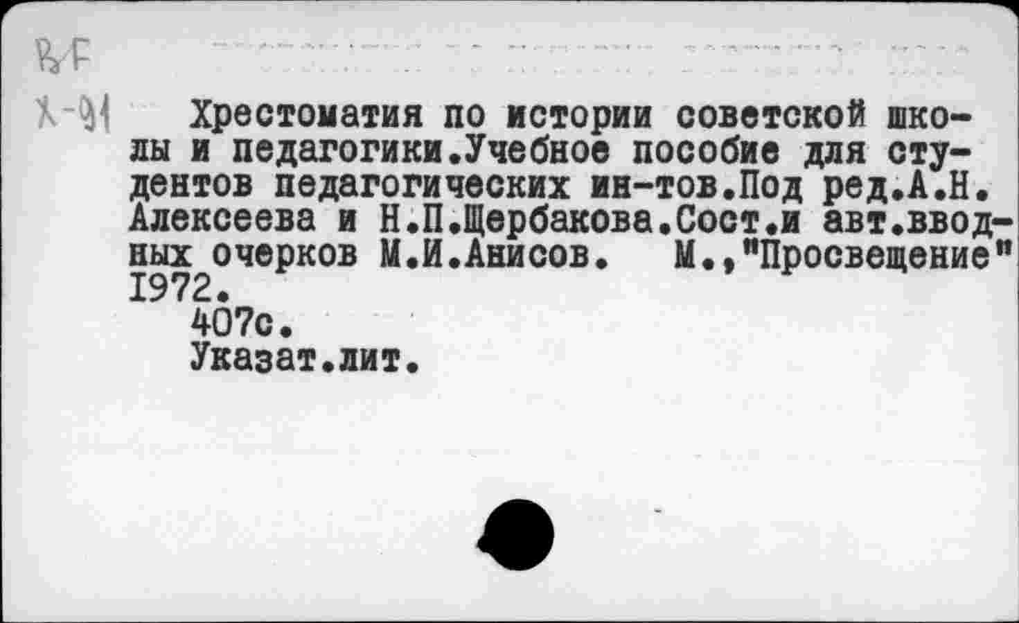 ﻿Хрестоматия по истории советской школы и педагогики.Учебное пособие для студентов педагогических ин-тов.Под ред.А.Н. Алексеева и Н.П.Щербакова.Сост«и авт.вводных очерков М.И.Анисов. М.,"Просвещение” 1972.
407с.
Указат.лит.